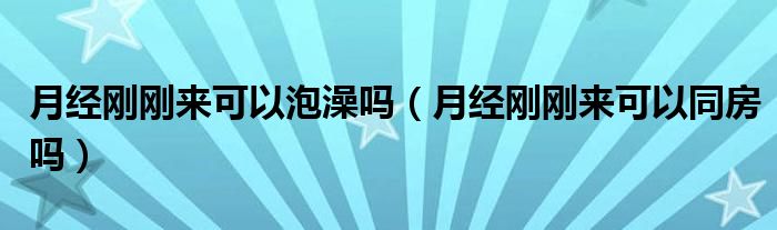 月經(jīng)剛剛來可以泡澡嗎（月經(jīng)剛剛來可以同房嗎）