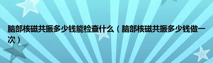 腦部核磁共振多少錢(qián)能檢查什么（腦部核磁共振多少錢(qián)做一次）