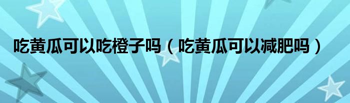 吃黃瓜可以吃橙子嗎（吃黃瓜可以減肥嗎）