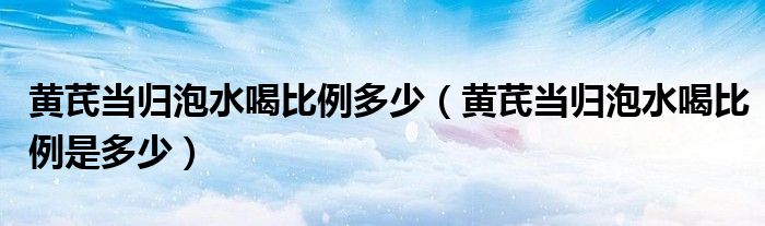 黃芪當(dāng)歸泡水喝比例多少（黃芪當(dāng)歸泡水喝比例是多少）