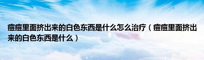 痘痘里面擠出來的白色東西是什么怎么治療（痘痘里面擠出來的白色東西是什么）