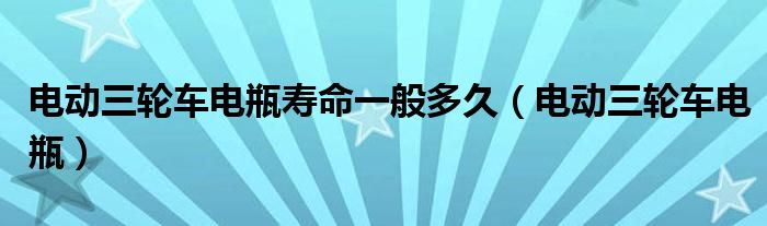 電動三輪車電瓶壽命一般多久（電動三輪車電瓶）