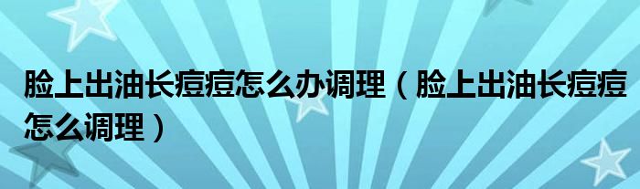 臉上出油長痘痘怎么辦調(diào)理（臉上出油長痘痘怎么調(diào)理）