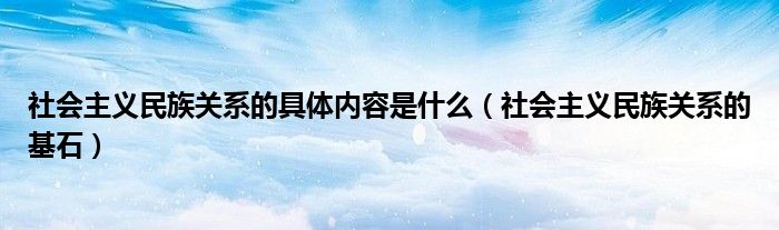 社會主義民族關系的具體內容是什么（社會主義民族關系的基石）