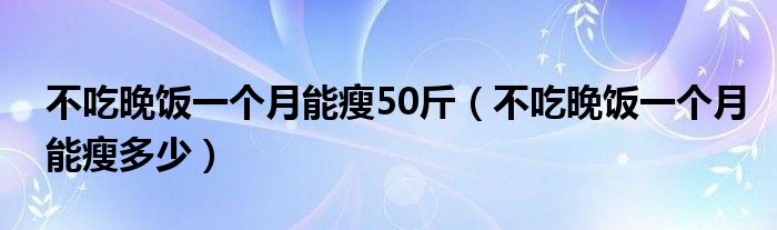 不吃晚飯一個月能瘦50斤（不吃晚飯一個月能瘦多少）