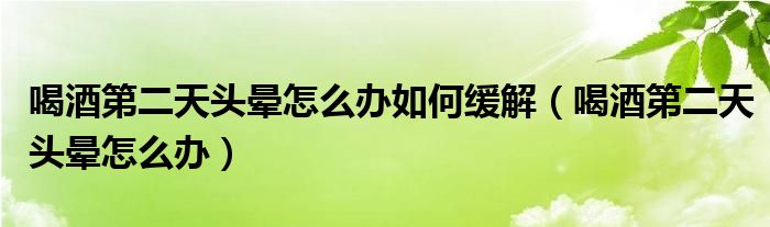 喝酒第二天頭暈怎么辦如何緩解（喝酒第二天頭暈怎么辦）