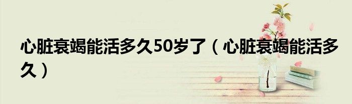 心臟衰竭能活多久50歲了（心臟衰竭能活多久）