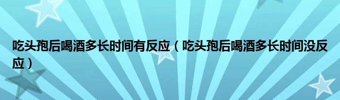 吃頭孢后喝酒多長(zhǎng)時(shí)間有反應(yīng)（吃頭孢后喝酒多長(zhǎng)時(shí)間沒(méi)反應(yīng)）