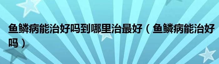 魚鱗病能治好嗎到哪里治最好（魚鱗病能治好嗎）