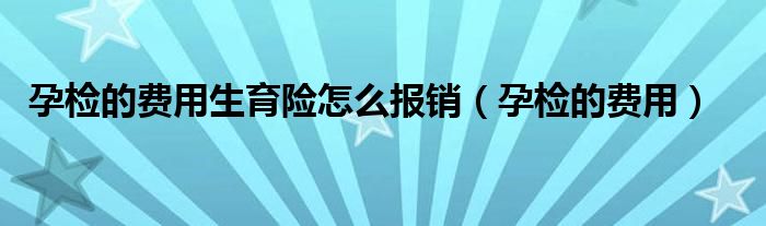 孕檢的費(fèi)用生育險(xiǎn)怎么報(bào)銷（孕檢的費(fèi)用）