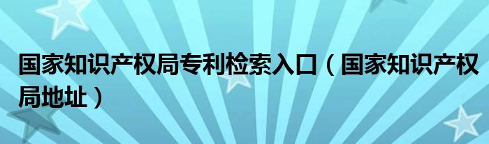 國家知識產(chǎn)權局專利檢索入口（國家知識產(chǎn)權局地址）