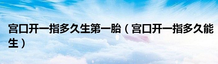 宮口開一指多久生第一胎（宮口開一指多久能生）