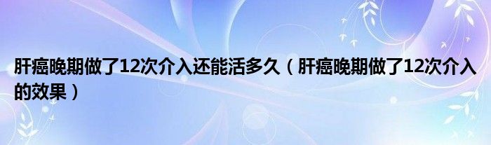 肝癌晚期做了12次介入還能活多久（肝癌晚期做了12次介入的效果）