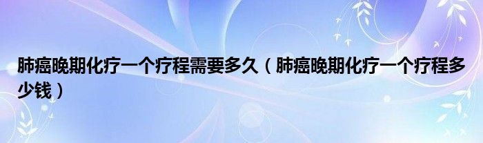 肺癌晚期化療一個療程需要多久（肺癌晚期化療一個療程多少錢）