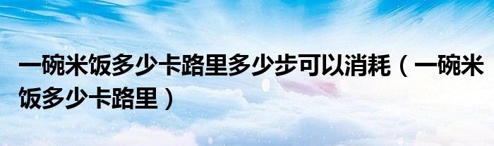 一碗米飯多少卡路里多少步可以消耗（一碗米飯多少卡路里）