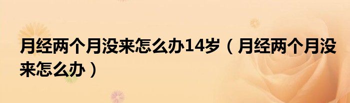 月經(jīng)兩個(gè)月沒(méi)來(lái)怎么辦14歲（月經(jīng)兩個(gè)月沒(méi)來(lái)怎么辦）