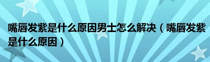 嘴唇發(fā)紫是什么原因男士怎么解決（嘴唇發(fā)紫是什么原因）