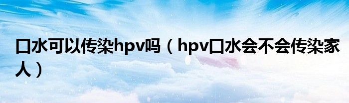 口水可以傳染hpv嗎（hpv口水會(huì)不會(huì)傳染家人）