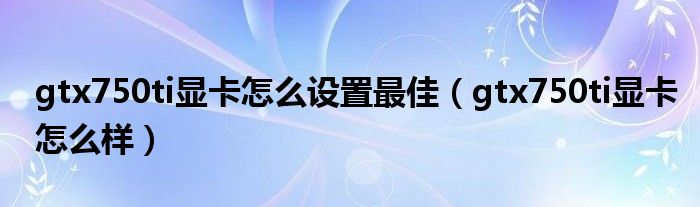 gtx750ti顯卡怎么設(shè)置最佳（gtx750ti顯卡怎么樣）