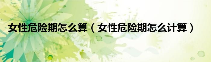 女性危險(xiǎn)期怎么算（女性危險(xiǎn)期怎么計(jì)算）