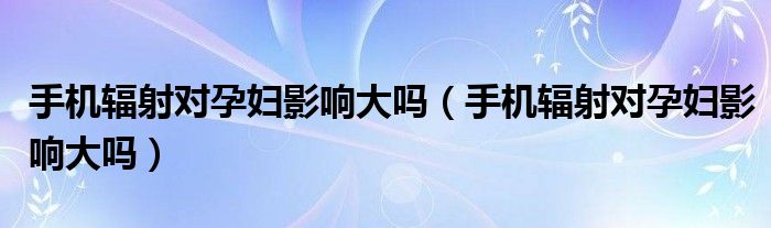 手機(jī)輻射對孕婦影響大嗎（手機(jī)輻射對孕婦影響大嗎）