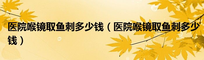 醫(yī)院喉鏡取魚(yú)刺多少錢(qián)（醫(yī)院喉鏡取魚(yú)刺多少錢(qián)）