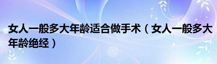 女人一般多大年齡適合做手術(shù)（女人一般多大年齡絕經(jīng)）