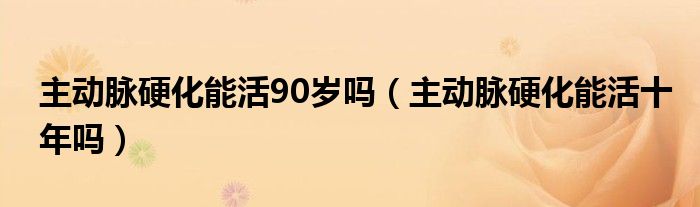 主動(dòng)脈硬化能活90歲嗎（主動(dòng)脈硬化能活十年嗎）