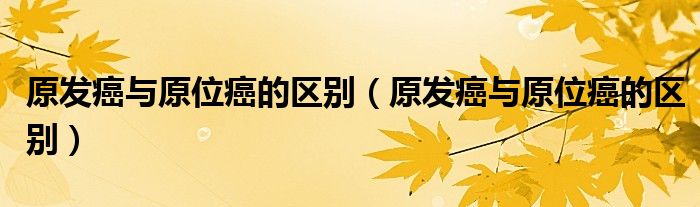 原發(fā)癌與原位癌的區(qū)別（原發(fā)癌與原位癌的區(qū)別）