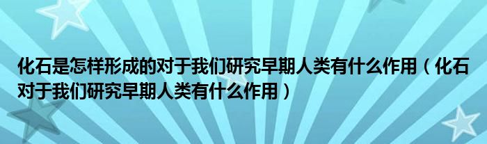 化石是怎樣形成的對于我們研究早期人類有什么作用（化石對于我們研究早期人類有什么作用）