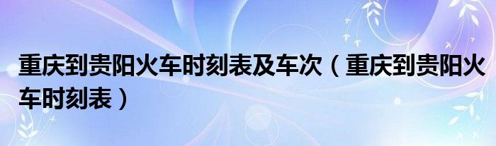 重慶到貴陽(yáng)火車時(shí)刻表及車次（重慶到貴陽(yáng)火車時(shí)刻表）