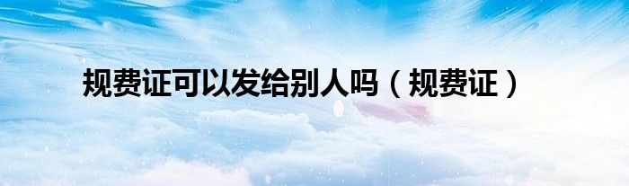 規(guī)費(fèi)證可以發(fā)給別人嗎（規(guī)費(fèi)證）