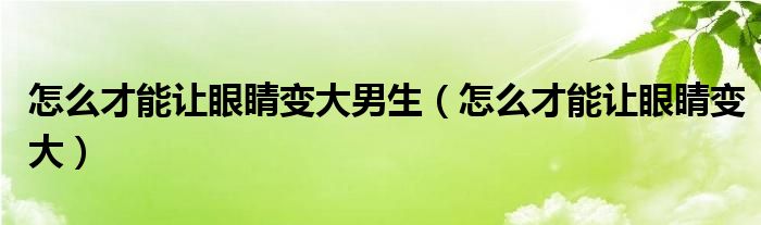 怎么才能讓眼睛變大男生（怎么才能讓眼睛變大）