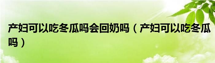 產(chǎn)婦可以吃冬瓜嗎會(huì)回奶嗎（產(chǎn)婦可以吃冬瓜嗎）