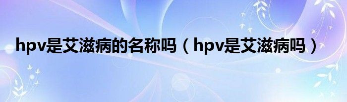 hpv是艾滋病的名稱嗎（hpv是艾滋病嗎）