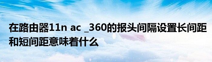 在路由器11n ac _360的報(bào)頭間隔設(shè)置長間距和短間距意味著什么