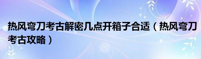 熱風彎刀考古解密幾點開箱子合適（熱風彎刀考古攻略）