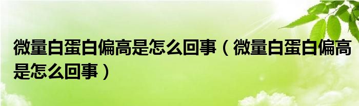 微量白蛋白偏高是怎么回事（微量白蛋白偏高是怎么回事）