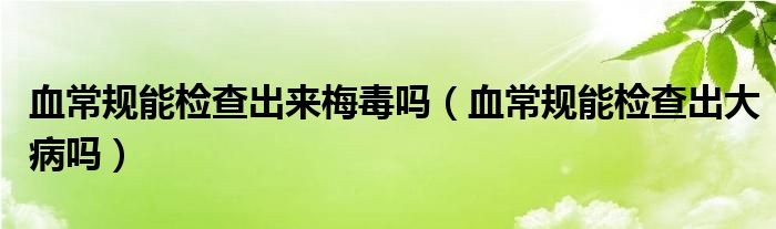 血常規(guī)能檢查出來梅毒嗎（血常規(guī)能檢查出大病嗎）