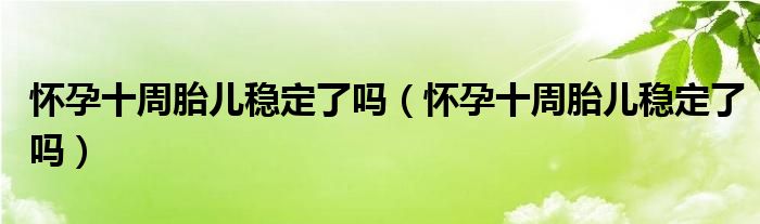 懷孕十周胎兒穩(wěn)定了嗎（懷孕十周胎兒穩(wěn)定了嗎）