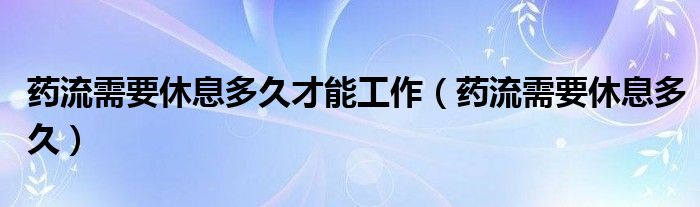 藥流需要休息多久才能工作（藥流需要休息多久）