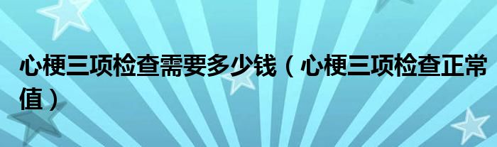 心梗三項檢查需要多少錢（心梗三項檢查正常值）