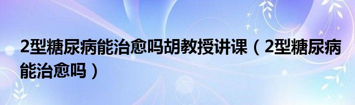 2型糖尿病能治愈嗎胡教授講課（2型糖尿病能治愈嗎）