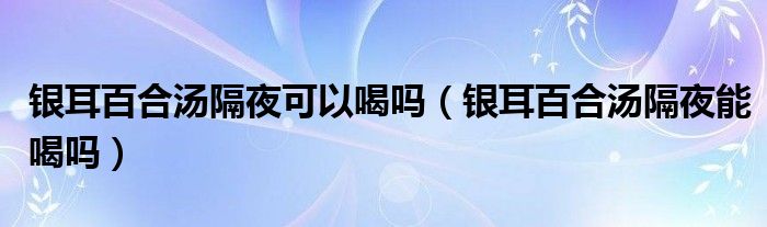 銀耳百合湯隔夜可以喝嗎（銀耳百合湯隔夜能喝嗎）