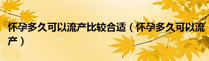 懷孕多久可以流產(chǎn)比較合適（懷孕多久可以流產(chǎn)）