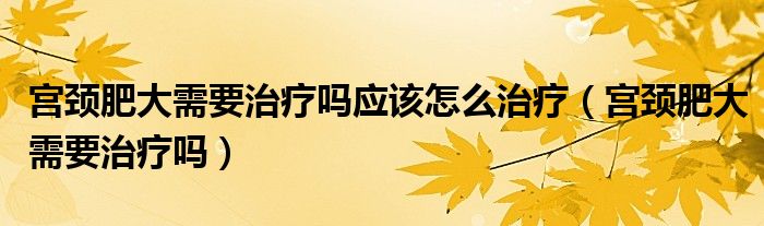 宮頸肥大需要治療嗎應(yīng)該怎么治療（宮頸肥大需要治療嗎）