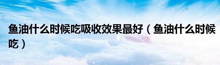 魚油什么時候吃吸收效果最好（魚油什么時候吃）