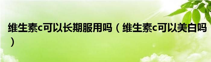 維生素c可以長(zhǎng)期服用嗎（維生素c可以美白嗎）