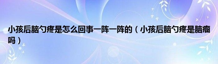 小孩后腦勺疼是怎么回事一陣一陣的（小孩后腦勺疼是腦瘤嗎）