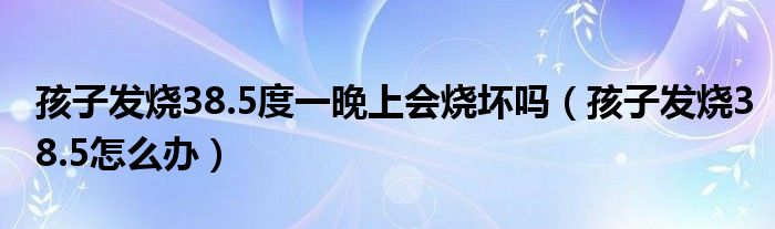 孩子發(fā)燒38.5度一晚上會燒壞嗎（孩子發(fā)燒38.5怎么辦）